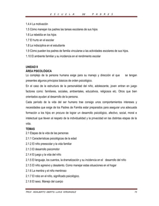 E S C U E L A DE P A D R E S 
1.4.4 La motivación 
1.5 Cómo manejan los padres las tareas escolares de sus hijos 
1.6 La rebeldía en los hijos 
1.7 El hurto en el escolar 
1.8 La indisciplina en el estudiante 
1.9 Cómo pueden los padres de familia vincularse a las actividades escolares de sus hijos. 
1.10 El ambiente familiar y su incidencia en el rendimiento escolar 
UNIDAD II 
ÁREA PSICOLÓGICA 
Lo complejo de la persona humana exige para su manejo y dirección el que se tengan 
presentes algunos principios básicos de orden psicológico. 
En el caso de la estructura de la personalidad del niño, adolescente, joven entran en juego 
factores como: familiares, sociales, ambientales, educativos, religiosos etc. Otros que bien 
orientados ayudan al desarrollo de la persona. 
Cada período de la vida del ser humano trae consigo unos comportamientos intereses y 
necesidades que exige de los Padres de Familia estar preparados para asegurar una adecuada 
formación a los hijos en procura de lograr un desarrollo psicológico, afectivo, social, moral e 
intelectual que lleven al respeto de la individualidad y la privacidad en las distintas etapas de la 
vida. 
TEMAS 
2.1 Etapas de la vida de las personas 
2.1.1 Características psicológicas de la edad 
2.1.2 El niño preescolar y la vida familiar 
2.1.3 El desarrollo psicomotor 
2.1.4 El juego y la vida del niño 
2.1.5 El lenguaje, los cuentos, la dramatización y su incidencia en el desarrollo del niño 
2.1.5 El niño agresivo y desatento. Como manejar estas situaciones en el hogar 
2.1.6 La mentira y el niño mentiroso 
2.1.7 El robo en el niño, significado psicológico. 
2.1.8 El sexo. Manejo del cuerpo 
PROF. ADALBERTO EBERTH LLAVE FERNANDEZ 14 
 