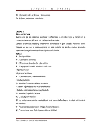 E S C U E L A DE P A D R E S 
3.3 Información sobre la fármaco – dependencia 
3.4 Acciones preventivas- tratamiento 
UNIDAD IV 
ÁREA NUTRICIÓN 
Buena parte de los problemas escolares y deficiencias en el orden físico y mental son la 
consecuencia de una deficiente y la inadecuada alimentación 
Conocer la forma de preparar y conservar los alimentos es de gran utilidad y necesidad en los 
hogares ya que por el desconocimiento en esta materia, se pierden muchos productos 
repercutiendo negativamente en la salud y economía familiar. 
TEMAS 
4.1 Salud y nutrición 
4.1.1 Valor de los alimentos 
4.1.2 El grupo de alimentos. Su valor nutritivo 
4.1.3 La preparación de los alimentos condiciones 
-Higiene personal 
-Higiene de la vivienda 
4.1.4 La alimentación y las enfermedades 
-Salud y educación 
-La alimentación de una madre en embarazo 
-Cuidados higiénicos de una mujer en embarazo 
-Cuidados higiénicos de la madre y el lactante 
-La alimentación y el niño lactante 
4.2 La salud y la recreación 
4.3 Los productos de cosecha y su incidencia en la economía familia y en el estado nutricional de 
los miembros 
4.4 Prevención de accidentes en el hogar. Recomendaciones 
4.5 El grupo de vacunas. Cuándo se suministran. Utilidad 
PROF. ADALBERTO EBERTH LLAVE FERNANDEZ 16 
 