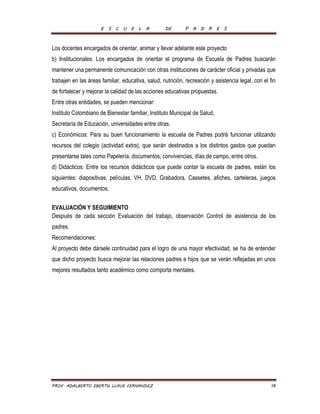 E S C U E L A DE P A D R E S 
Los docentes encargados de orientar, animar y llevar adelante este proyecto 
b) Institucionales: Los encargados de orientar el programa de Escuela de Padres buscarán 
mantener una permanente comunicación con otras instituciones de carácter oficial y privadas que 
trabajen en las áreas familiar, educativa, salud, nutrición, recreación y asistencia legal, con el fin 
de fortalecer y mejorar la calidad de las acciones educativas propuestas. 
Entre otras entidades, se pueden mencionar: 
Instituto Colombiano de Bienestar familiar, Instituto Municipal de Salud, 
Secretaría de Educación, universidades entre otras. 
c) Económicos: Para su buen funcionamiento la escuela de Padres podrá funcionar utilizando 
recursos del colegio (actividad extra), que serán destinados a los distintos gastos que puedan 
presentarse tales como Papelería, documentos, convivencias, días de campo, entre otros. 
d) Didácticos: Entre los recursos didácticos que puede contar la escuela de padres, están los 
siguientes: diapositivas, películas, VH, DVD, Grabadora, Cassetes, afiches, carteleras, juegos 
educativos, documentos. 
EVALUACIÓN Y SEGUIMIENTO 
Después de cada sección Evaluación del trabajo, observación Control de asistencia de los 
padres. 
Recomendaciones: 
Al proyecto debe dársele continuidad para el logro de una mayor efectividad, se ha de entender 
que dicho proyecto busca mejorar las relaciones padres e hijos que se verán reflejadas en unos 
mejores resultados tanto académico como comporta mentales. 
PROF. ADALBERTO EBERTH LLAVE FERNANDEZ 18 
