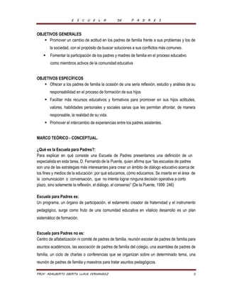 E S C U E L A DE P A D R E S 
OBJETIVOS GENERALES 
 Promover un cambio de actitud en los padres de familia frente a sus problemas y los de 
la sociedad, con el propósito de buscar soluciones a sus conflictos más comunes. 
 Fomentar la participación de los padres y madres de familia en el proceso educativo 
como miembros activos de la comunidad educativa 
OBJETIVOS ESPECÍFICOS 
 Ofrecer a los padres de familia la ocasión de una seria reflexión, estudio y análisis de su 
responsabilidad en el proceso de formación de sus hijos 
 Facilitar más recursos educativos y formativos para promover en sus hijos actitudes, 
valores, habilidades personales y sociales sanas que les permitan afrontar, de manera 
responsable, la realidad de su vida. 
 Promover el intercambio de experiencias entre los padres asistentes. 
MARCO TEÓRICO - CONCEPTUAL. 
¿Qué es la Escuela para Padres?: 
Para explicar en qué consiste una Escuela de Padres presentamos una definición de un 
especialista en esta tarea, D. Fernando de la Puente, quien afirma que “las escuelas de padres 
son una de las estrategias más interesantes para crear un ámbito de diálogo educativo acerca de 
los fines y medios de la educación: por qué educamos, cómo educamos. Se inserta en el área de 
la comunicación o conversación, que no intenta lograr ninguna decisión operativa a corto 
plazo, sino solamente la reflexión, el diálogo, el consenso” (De la Puente, 1999: 246) 
Escuela para Padres es: 
Un programa, un órgano de participación, el estamento creador de fraternidad y el instrumento 
pedagógico, surge como fruto de una comunidad educativa en vitalicio desarrollo es un plan 
sistemático de formación. 
Escuela para Padres no es: 
Centro de alfabetización ni comité de padres de familia, reunión escolar de padres de familia para 
asuntos académicos, las asociación de padres de familia del colegio, una asamblea de padres de 
familia, un ciclo de charlas o conferencias que se organizan sobre un determinado tema, una 
reunión de padres de familia y maestros para tratar asuntos pedagógicos. 
PROF. ADALBERTO EBERTH LLAVE FERNANDEZ 3 
 