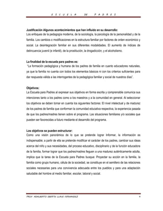 E S C U E L A DE P A D R E S 
Justificación Algunos acontecimientos que han influido en su desarrollo: 
Los enfoques de la pedagogía moderna, de la sociología, la psicología de la personalidad y de la 
familia. Los cambios o modificaciones en la estructura familiar por factores de orden económico y 
social. La desintegración familiar en sus diferentes modalidades. El aumento de índices de 
delincuencia juvenil (e infantil), de la prostitución, la drogadicción, y el alcoholismo. 
La finalidad de la escuela para padres es: 
“La formación pedagógica y humana de los padres de familia en cuanto educadores naturales, 
ya que la familia no cuenta con todos los elementos básicos ni con los criterios suficientes para 
dar respuesta válida a las interrogantes de la pedagógica familiar y social de nuestros días”. 
Objetivos: 
La Escuela para Padres al expresar sus objetivos en forma escrita y comprensible comunica sus 
intenciones tanto a los padres como a los maestros y a la comunidad en general. Al seleccionar 
los objetivos se deben tomar en cuenta los siguientes factores: El nivel intelectual y de madurez 
de los padres de familia que conforman la comunidad educativa respectiva, la experiencia pasada 
de que los padres/madres tienen sobre el programa. Las situaciones familiares y/o sociales que 
pueden ser favorecidas a futuro mediante el desarrollo del programa. 
Los objetivos se pueden estructurar: 
Como una visión panorámica de lo que se pretende lograr Informar, la información es 
indispensable; a partir de ella se pretende modificar el carácter de los padres, cambiar sus ideas 
acerca del niño y sus necesidades, del proceso educativo, disciplinario y de la función educadora 
de la familia, formar lograr que los padres/madres lleguen a una madurez auténticamente adulta, 
implica que la tarea de la Escuela para Padres busque: Proyectar su acción en la familia, la 
familia como grupo humano, célula de la sociedad, se constituye en el semillero de las relaciones 
sociales necesarias para una convivencia adecuada entre los pueblos y para una adaptación 
saludable del hombre al medio familiar, escolar, laboral y social. 
PROF. ADALBERTO EBERTH LLAVE FERNANDEZ 4 
 