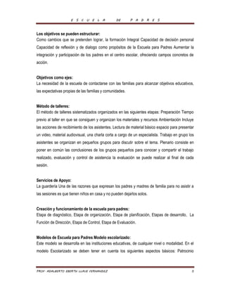 E S C U E L A DE P A D R E S 
Los objetivos se pueden estructurar: 
Como cambios que se pretenden lograr, la formación Integral Capacidad de decisión personal 
Capacidad de reflexión y de dialogo como propósitos de la Escuela para Padres Aumentar la 
integración y participación de los padres en el centro escolar, ofreciendo campos concretos de 
acción. 
Objetivos como ejes: 
La necesidad de la escuela de contactarse con las familias para alcanzar objetivos educativos, 
las expectativas propias de las familias y comunidades. 
Método de talleres: 
El método de talleres sistematizados organizados en las siguientes etapas: Preparación Tiempo 
previo al taller en que se consiguen y organizan los materiales y recursos Ambientación Incluye 
las acciones de recibimiento de los asistentes. Lectura de material básico espacio para presentar 
un video, material audiovisual, una charla corta a cargo de un especialista. Trabajo en grupo los 
asistentes se organizan en pequeños grupos para discutir sobre el tema. Plenario consiste en 
poner en común las conclusiones de los grupos pequeños para conocer y compartir el trabajo 
realizado, evaluación y control de asistencia la evaluación se puede realizar al final de cada 
sesión. 
Servicios de Apoyo: 
La guardería Una de las razones que expresan los padres y madres de familia para no asistir a 
las sesiones es que tienen niños en casa y no pueden dejarlos solos. 
Creación y funcionamiento de la escuela para padres: 
Etapa de diagnóstico, Etapa de organización, Etapa de planificación, Etapas de desarrollo, La 
Función de Dirección, Etapa de Control, Etapa de Evaluación. 
Modelos de Escuela para Padres Modelo escolarizado: 
Este modelo se desarrolla en las instituciones educativas, de cualquier nivel o modalidad. En el 
modelo Escolarizado se deben tener en cuenta los siguientes aspectos básicos: Patrocinio 
PROF. ADALBERTO EBERTH LLAVE FERNANDEZ 5 
 