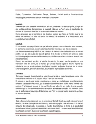 E S C U E L A DE P A D R E S 
Equipo, Convocatoria, Participantes, Tiempo, Sesiones, Unidad temática, Consideraciones 
Metodológicas, Lineamientos básicos del Modelo Escolarizado 
Igualdad: 
Sabemos que todos los seres humanos son, a la vez, diferentes a la vez que iguales, aunque en 
dos sentidos distintos. Concebimos a la igualdad, más que un "ser", como la oportunidad de 
disfrutar de los mismos derechos en el seno de la interacción humana. 
Hemos propuesto que el ejercicio de los derechos básicos que hacen al hombre igual a los 
demás son: derecho a la vida, a la salud, a la libertad y a la felicidad. A la individualidad, a la 
privacidad y a la creatividad. 
Libertad: 
En una síntesis concisa podría decirse que la libertad aparece cuando diferentes seres humanos, 
en las mismas condiciones, pueden actuar de diferentes maneras, y que ello es deseable. 
Las discusiones teóricas y filosóficas, del concepto de libertad tratan de inquirir sobre si esto es 
posible. Los que se ocupan del aspecto político de la libertad se refieren en cambio a estas 
condiciones y exigen que sean de tal manera que posibiliten que cada uno actúe de acuerdo a su 
propia naturaleza. 
Cuando en asertividad se dice, al estudiar la relación de poder, que la agresión es una 
interacción entre dos o más, de tal manera que uno de ellos es capaz de dañar o imponer su 
voluntad al otro, se le está quitando al dañado o impuesto, su libertad de actuar por sí mismo. 
Evitar esta agresión, privadora de libertad, es uno de los objetivos de la asertividad. 
Actividad: 
Dentro del concepto de asertividad se entiende que la vida, o mejor la existencia, como vida 
consciente de sí misma, es un proceso activo. Y ello por dos motivos. 
El primero es que la vida tiende a mantenerse, a crecer y a multiplicarse, en enfrentamiento 
contra las fuerzas de la naturaleza, y a los seres vivos inferiores a los cuales intenta someter a su 
proceso. Y el segundo es que el vivir del hombre es sobrevivir en medio de una agresión 
contextual por la cual se intenta disminuir su libertad. Por eso se considera a la pasividad como 
una de las formas de la sumisión. El dicho reza que: "vivir es navegar contra la corriente, y el que 
no avanza, retrocede." 
Individualidad: 
Está estrechamente relacionado con el concepto de libertad. Señala que cada individuo tiene el 
derecho y el deber de respetarse a sí mismo, y realizar sus propias características. Es la libertad 
del punto de vista privado. Se expresa en nuestro desarrollo bajo la forma de la asertividad 
centrada en sí mismo, previa a la asertividad centrada en el otro. La carencia de la individualidad 
lleva hacia la sumisión. Su exceso lleva hacia la agresión egoísta. 
PROF. ADALBERTO EBERTH LLAVE FERNANDEZ 6 
 