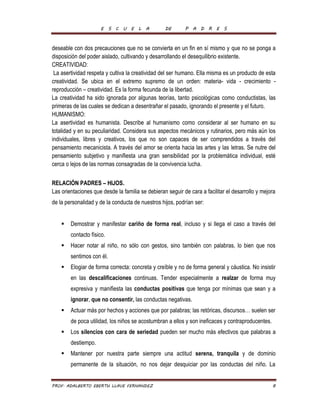 E S C U E L A DE P A D R E S 
deseable con dos precauciones que no se convierta en un fin en sí mismo y que no se ponga a 
disposición del poder aislado, cultivando y desarrollando el desequilibrio existente. 
CREATIVIDAD: 
La asertividad respeta y cultiva la creatividad del ser humano. Ella misma es un producto de esta 
creatividad. Se ubica en el extremo supremo de un orden: materia- vida - crecimiento - 
reproducción – creatividad. Es la forma fecunda de la libertad. 
La creatividad ha sido ignorada por algunas teorías, tanto psicológicas como conductistas, las 
primeras de las cuales se dedican a desentrañar el pasado, ignorando el presente y el futuro. 
HUMANISMO: 
La asertividad es humanista. Describe al humanismo como considerar al ser humano en su 
totalidad y en su peculiaridad. Considera sus aspectos mecánicos y rutinarios, pero más aún los 
individuales, libres y creativos, los que no son capaces de ser comprendidos a través del 
pensamiento mecanicista. A través del amor se orienta hacia las artes y las letras. Se nutre del 
pensamiento subjetivo y manifiesta una gran sensibilidad por la problemática individual, esté 
cerca o lejos de las normas consagradas de la convivencia lucha. 
RELACIÓN PADRES – HIJOS. 
Las orientaciones que desde la familia se debieran seguir de cara a facilitar el desarrollo y mejora 
de la personalidad y de la conducta de nuestros hijos, podrían ser: 
 Demostrar y manifestar cariño de forma real, incluso y si llega el caso a través del 
contacto físico. 
 Hacer notar al niño, no sólo con gestos, sino también con palabras, lo bien que nos 
sentimos con él. 
 Elogiar de forma correcta: concreta y creíble y no de forma general y cáustica. No insistir 
en las descalificaciones continuas. Tender especialmente a realzar de forma muy 
expresiva y manifiesta las conductas positivas que tenga por mínimas que sean y a 
ignorar, que no consentir, las conductas negativas. 
 Actuar más por hechos y acciones que por palabras; las retóricas, discursos… suelen ser 
de poca utilidad, los niños se acostumbran a ellos y son ineficaces y contraproducentes. 
 Los silencios con cara de seriedad pueden ser mucho más efectivos que palabras a 
destiempo. 
 Mantener por nuestra parte siempre una actitud serena, tranquila y de dominio 
permanente de la situación, no nos dejar desquiciar por las conductas del niño. La 
PROF. ADALBERTO EBERTH LLAVE FERNANDEZ 8 
 