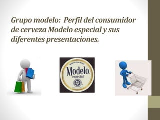 Grupo modelo: Perfil del consumidor
de cerveza Modelo especial y sus
diferentes presentaciones.
 