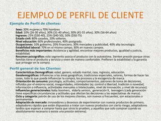 EJEMPLO DE PERFIL DE CLIENTEEjemplo de Perfil de clientes: Sexo: 30% mujeres y 70% hombresEdad: 10% (26-30 años), 30% (31-40 años), 30% (41-55 años), 30% (56-64 años)Ingresos: 25% ($30-40), 25% ($40-50), 50% ($50-75) Estado civil: 80% casados, 20% solteros.Nivel educación: 60% profesionales, 40% postgrado.Ocupaciones: 10% gobierno, 20% financiero, 30% mercadeo y publicidad, 40% alta tecnología. Estabilidad laboral: 70% en el mismo campo, 30% en nuevos campos.Beneficios más importantes: Asistencia y agilidad, encontrar mejores productos, igualdad y justicia, estabilidad. Resumen psicográfico: este segmento asocia el producto con la autoestima. Sienten presión porque otras familias tiene el producto y servicio y viven de manera confortable. Prefieren la estabilidad y la garantía que arriesgar en la compra. Perfil general de los Clientes:Características Demográficas: edad, genero, estado marital, raza, ingresos, educación. Geodemográficas: Influencias a las áreas geográficas, tradiciones especiales, valores, formas de hacer las cosas, todo lo que pueda influenciar la compra, los procesos y la escogencia de marca.Orientación de consumo: psicología, actitudes, comportamientos, patrones de toma de decisiones, influidos por el entorno social, inseguridades, intimidades (ej: control o libertad, tradición o novedad, información o influencia, actividades manuales o intelectuales, nivel de innovación, y nivel de recursos). Influencias generacionales: babyboomers,  elderlyseniors,  generación X,  teenagers (cada generación tiene específicas circunstancias y actitudes que afectan las decisiones y las expectativas de marca).Ciclo y categoría: patrón de uso de los mejores clientes, son nuevos o frecuentes, son estacionales o permanentes. Adaptación de mercado: innovadores y deseosos de experimentar con nuevos productos de primero, adaptadores rápidos que están dispuestos a tratar con nuevos productos con cierto riesgo, adaptadores tardíos que esperan a comprar hasta que otros lo prueben, y aquellos que solo compran cuando es absolutamente necesario o existe una presión extrema). 