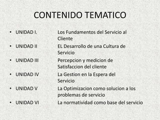 CONTENIDO TEMATICOUNIDAD I.		Los Fundamentos del Servicio al 				ClienteUNIDAD II		EL Desarrollo de unaCultura de 				ServicioUNIDAD III		Percepcion y medicion de 					Satisfaccion del clienteUNIDAD IV		La Gestion en la Espera del 					ServicioUNIDAD V		La Optimizacioncomosolucion a los 				problemas de servicioUNIDAD VI		La normatividadcomo base del servicio