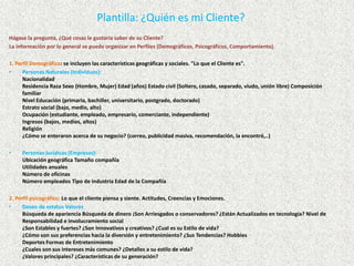 Plantilla: ¿Quién es mi Cliente? Hágase la pregunta, ¿Qué cosas le gustaría saber de su Cliente? La información por lo general se puede organizar en Perfiles (Demográficos, Psicográficos, Comportamiento). 1. Perfil Demográfico: se incluyen las características geográficas y sociales. "Lo que el Cliente es". Personas Naturales (Individuos): NacionalidadResidencia Raza Sexo (Hombre, Mujer) Edad (años) Estado civil (Soltero, casado, separado, viudo, unión libre) Composición familiarNivel Educación (primaria, bachiller, universitario, postgrado, doctorado)Estrato social (bajo, medio, alto)Ocupación (estudiante, empleado, empresario, comerciante, independiente)Ingresos (bajos, medios, altos)Religión¿Cómo se enteraron acerca de su negocio? (correo, publicidad masiva, recomendación, la encontró,..) 