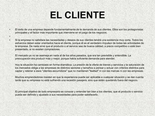 Persona Jurídica (Empresa):¿Cómo es su Estilo de negocio?¿Cuál es el Líder de negocio?¿En donde se encuentra dentro de su Ciclo de negocio? ¿Cuál es el Nivel de innovación? ¿Como es la Relación con los empleados? ¿Tiene estilo conservador?Tipos de Relaciones y alianzas Responsabilidad socialProductos y servicios Relación empleadosEL CLIENTE El éxito de una empresa depende fundamentalmente de la demanda de sus clientes. Ellos son los protagonistas principales y el factor más importante que interviene en el juego de los negocios.   Si la empresa no satisface las necesidades y deseos de sus clientes tendrá una existencia muy corta. Todos los esfuerzos deben estar orientados hacia el cliente, porque él es el verdadero impulsor de todas las actividades de la empresa. De nada sirve que el producto o el servicio sea de buena calidad, a precio competitivo o esté bien presentado, si no existen compradores. El mercado ya no se asemeja en nada al de los años pasados, que era tan previsible y entendible. La preocupación era producir más y mejor, porque había suficiente demanda para atender. Hoy la situación ha cambiado en forma dramática. La presión de la oferta de bienes y servicios y la saturación de los mercados obliga a las empresas de distintos sectores y tamaños a pensar y actuar con criterios distintos para captar y retener a esos "clientes escurridizos" que no mantienen "lealtad" ni con las marcas ni con las empresas. Muchos emprendedores insisten en que la experiencia puede ser aplicable a cualquier situación y se dan cuenta tarde que su empresa no está sufriendo una recesión pasajera, sino que están quedando fuera del negocio. El principal objetivo de todo empresario es conocer y entender tan bien a los clientes, que el producto o servicio pueda ser definido y ajustado a sus necesidades para poder satisfacerlo. 