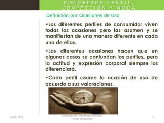 CONCEPTOS TEXTIL,
CONFECCION Y MODA
Definición por Ocasiones de Uso

•Los diferentes perfiles de consumidor viven
todas las ocasiones pero las asumen y se
manifiestan de una manera diferente en cada
una de ellas.
•Las diferentes ocasiones hacen que en
algunos casos se confundan los perfiles, pero
la actitud y expresión corporal siempre los
diferenciará.
•Cada perfil asume la ocasión de uso de
acuerdo a sus valoraciones.

30/07/2012

Elaborado por: Ing. Magda Restrepo
Fuente INEXMODA

10

 