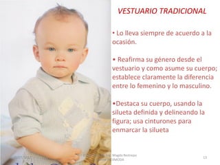 VESTUARIO TRADICIONAL
• Lo lleva siempre de acuerdo a la
ocasión.
• Reafirma su género desde el
vestuario y como asume su cuerpo;
establece claramente la diferencia
entre lo femenino y lo masculino.

•Destaca su cuerpo, usando la
silueta definida y delineando la
figura; usa cinturones para
enmarcar la silueta

30/07/2012

Elaborado por: Ing. Magda Restrepo
Fuente INEXMODA

13

 