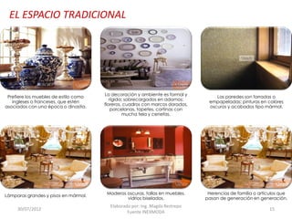 EL ESPACIO TRADICIONAL

Prefiere los muebles de estilo como
ingleses o franceses, que estén
asociados con una época o dinastía.

Lámparas grandes y pisos en mármol.

30/07/2012

La decoración y ambiente es formal y
rígida; sobrecargados en adornos:
floreros, cuadros con marcos dorados,
porcelanas, tapetes, cortinas con
mucha tela y cenefas.

Maderas oscuras, tallas en muebles,
vidrios biselados.

Elaborado por: Ing. Magda Restrepo
Fuente INEXMODA

Las paredes son forradas o
empapeladas; pinturas en colores
oscuros y acabados tipo mármol.

Herencias de familia o artículos que
pasan de generación en generación.

15

 