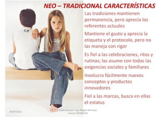NEO – TRADICIONAL CARACTERÍSTICAS
Las tradiciones mantienen
permanencia, pero aprecia los
referentes actuales
Mantiene el gusto y aprecia la
etiqueta y el protocolo, pero no
las maneja con rigor
Es fiel a las celebraciones, ritos y
rutinas; las asume con todas las
exigencias sociales y familiares
Involucra fácilmente nuevos
conceptos y productos
innovadores
Fiel a las marcas, busca en ellas
el estatus
30/07/2012

Elaborado por: Ing. Magda Restrepo
Fuente INEXMODA

 