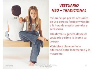 VESTUARIO
NEO – TRADICIONAL
•Se preocupa por las ocasiones
de uso pero es flexible y versátil
a la hora de mezclar prendas y
accesorios.
•Reafirma su género desde el
vestuario y cómo lo asume su
cuerpo.
•Establece claramente la
diferencia entre lo femenino y lo
masculino.

30/07/2012

Elaborado por: Ing. Magda Restrepo
Fuente INEXMODA

19

 