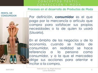 CONCEPTOS TEXTIL,
CONFECCION Y MODA
Procesos en el desarrollo de Productos de Moda
PERFIL DE
CONSUMIDOR

Por definición, consumidor es el que
paga por la mercancía o artículo que
compra para satisfacer sus propias
necesidades o la de quien la usará
(Usuario).
En el ámbito de los negocios y de la
economía, cuando se habla de
consumidor, en realidad se hace
referencia a la persona como
consumidor, y a la que el mercadeo
dirige sus acciones para orientar e
incitar a la compra.

30/07/2012

Elaborado por: Ing. Magda Restrepo
Fuente INEXMODA

2

 