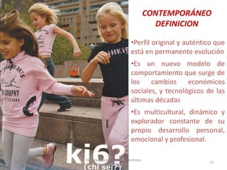 CONTEMPORÁNEO
DEFINICION
•Perfil original y auténtico que
está en permanente evolución
•Es un nuevo modelo de
comportamiento que surge de
los
cambios
económicos
sociales, y tecnológicos de las
últimas décadas
•Es multicultural, dinámico y
explorador constante de su
propio desarrollo personal,
emocional y profesional.
30/07/2012

Elaborado por: Ing. Magda Restrepo
Fuente INEXMODA

23

 