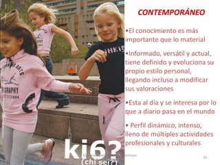 CONTEMPORÁNEO
•El conocimiento es más
importante que lo material
•Informado, versátil y actual,
tiene definido y evoluciona su
propio estilo personal,
llegando incluso a modificar
sus valoraciones
•Esta al día y se interesa por lo
que a diario pasa en el mundo
• Perfil dinámico, intenso,
lleno de múltiples actividades
profesionales y culturales
30/07/2012

Elaborado por: Ing. Magda Restrepo
Fuente INEXMODA

24

 