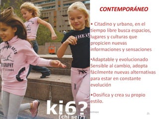 CONTEMPORÁNEO
• Citadino y urbano, en el
tiempo libre busca espacios,
lugares y culturas que
propicien nuevas
informaciones y sensaciones
•Adaptable y evolucionado
Sensible al cambio, adopta
fácilmente nuevas alternativas
para estar en constante
evolución

•Dosifica y crea su propio
estilo.
30/07/2012

Elaborado por: Ing. Magda Restrepo
Fuente INEXMODA

25

 