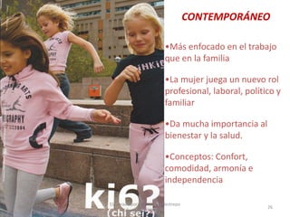 CONTEMPORÁNEO
•Más enfocado en el trabajo
que en la familia
•La mujer juega un nuevo rol
profesional, laboral, político y
familiar
•Da mucha importancia al
bienestar y la salud.
•Conceptos: Confort,
comodidad, armonía e
independencia
30/07/2012

Elaborado por: Ing. Magda Restrepo
Fuente INEXMODA

26

 