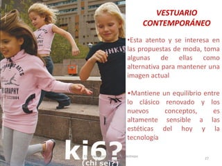 VESTUARIO
CONTEMPORÁNEO
•Esta atento y se interesa en
las propuestas de moda, toma
algunas de ellas como
alternativa para mantener una
imagen actual
•Mantiene
lo clásico
nuevos
altamente
estéticas
tecnología
30/07/2012

Elaborado por: Ing. Magda Restrepo
Fuente INEXMODA

un equilibrio entre
renovado y los
conceptos,
es
sensible a las
del hoy y la

27

 