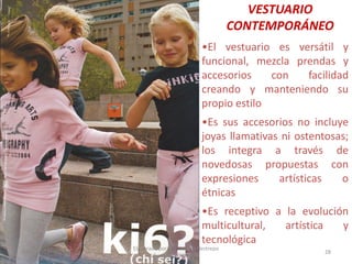 VESTUARIO
CONTEMPORÁNEO
•El vestuario es versátil y
funcional, mezcla prendas y
accesorios
con
facilidad
creando y manteniendo su
propio estilo
•Es sus accesorios no incluye
joyas llamativas ni ostentosas;
los integra a través de
novedosas propuestas con
expresiones
artísticas
o
étnicas
•Es receptivo a la evolución
multicultural,
artística
y
tecnológica

30/07/2012

Elaborado por: Ing. Magda Restrepo
Fuente INEXMODA

28

 