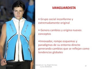 VANGUARDISTA
• Grupo social inconforme y
extremadamente original
• Genera cambios y origina nuevos
conceptos
•Innovador, rompe esquemas y
paradigmas de su entorno directo
generando cambios que se reflejan como
tendencias globales

30/07/2012

Elaborado por: Ing. Magda Restrepo
Fuente INEXMODA

32

 