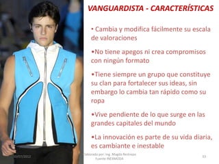 VANGUARDISTA - CARACTERÍSTICAS
• Cambia y modifica fácilmente su escala
de valoraciones

•No tiene apegos ni crea compromisos
con ningún formato
•Tiene siempre un grupo que constituye
su clan para fortalecer sus ideas, sin
embargo lo cambia tan rápido como su
ropa
•Vive pendiente de lo que surge en las
grandes capitales del mundo
•La innovación es parte de su vida diaria,
es cambiante e inestable
30/07/2012

Elaborado por: Ing. Magda Restrepo
Fuente INEXMODA

33

 