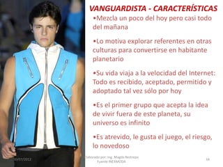 VANGUARDISTA - CARACTERÍSTICAS
•Mezcla un poco del hoy pero casi todo
del mañana
•Lo motiva explorar referentes en otras
culturas para convertirse en habitante
planetario
•Su vida viaja a la velocidad del Internet:
Todo es recibido, aceptado, permitido y
adoptado tal vez sólo por hoy
•Es el primer grupo que acepta la idea
de vivir fuera de este planeta, su
universo es infinito
•Es atrevido, le gusta el juego, el riesgo,
lo novedoso
30/07/2012

Elaborado por: Ing. Magda Restrepo
Fuente INEXMODA

34

 