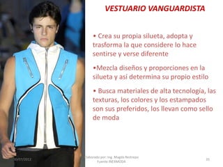 VESTUARIO VANGUARDISTA
• Crea su propia silueta, adopta y
trasforma la que considere lo hace
sentirse y verse diferente
•Mezcla diseños y proporciones en la
silueta y así determina su propio estilo
• Busca materiales de alta tecnología, las
texturas, los colores y los estampados
son sus preferidos, los llevan como sello
de moda

30/07/2012

Elaborado por: Ing. Magda Restrepo
Fuente INEXMODA

35

 