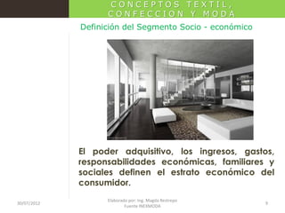 CONCEPTOS TEXTIL,
CONFECCION Y MODA
Definición del Segmento Socio - económico

El poder adquisitivo, los ingresos, gastos,
responsabilidades económicas, familiares y
sociales definen el estrato económico del
consumidor.
30/07/2012

Elaborado por: Ing. Magda Restrepo
Fuente INEXMODA

9

 