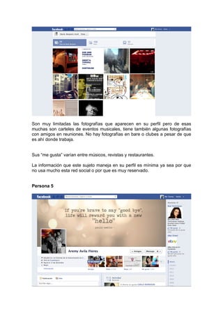 Son muy limitadas las fotografías que aparecen en su perfil pero de esas
muchas son carteles de eventos musicales, tiene también algunas fotografías
con amigos en reuniones. No hay fotografías en bare o clubes a pesar de que
es ahí donde trabaja.


Sus “me gusta” varían entre músicos, revistas y restaurantes.

La información que este sujeto maneja en su perfil es mínima ya sea por que
no usa mucho esta red social o por que es muy reservado.


Persona 5
 