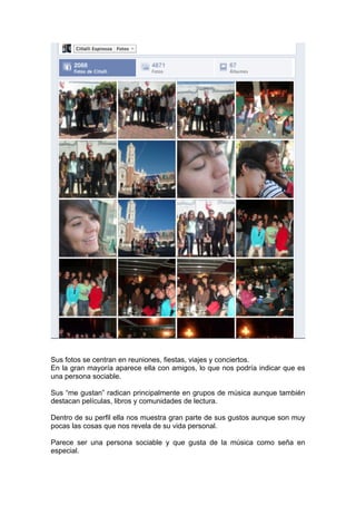 Sus fotos se centran en reuniones, fiestas, viajes y conciertos.
En la gran mayoría aparece ella con amigos, lo que nos podría indicar que es
una persona sociable.

Sus “me gustan” radican principalmente en grupos de música aunque también
destacan películas, libros y comunidades de lectura.

Dentro de su perfil ella nos muestra gran parte de sus gustos aunque son muy
pocas las cosas que nos revela de su vida personal.

Parece ser una persona sociable y que gusta de la música como seña en
especial.
 