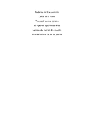 Nadando contra corriente
Cerca de la rivera
Te arrastro entre corales
Tú fijas tus ojos en los míos
Latiendo tu cuerpo de emoción
Vertida en este cause de pasión
 