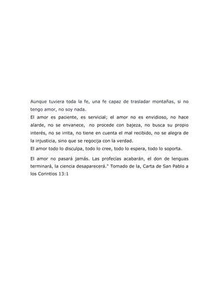 Aunque tuviera toda la fe, una fe capaz de trasladar montañas, si no
tengo amor, no soy nada.
El amor es paciente, es servicial; el amor no es envidioso, no hace
alarde, no se envanece, no procede con bajeza, no busca su propio
interés, no se irrita, no tiene en cuenta el mal recibido, no se alegra de
la injusticia, sino que se regocija con la verdad.
El amor todo lo disculpa, todo lo cree, todo lo espera, todo lo soporta.
El amor no pasará jamás. Las profecías acabarán, el don de lenguas
terminará, la ciencia desaparecerá." Tomado de la, Carta de San Pablo a
los Corintios 13:1
 