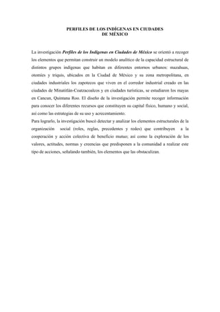 PERFILES DE LOS INDÍGENAS EN CIUDADES
                                  DE MÉXICO



La investigación Perfiles de los Indígenas en Ciudades de México se orientó a recoger
los elementos que permitan construir un modelo analítico de la capacidad estructural de
distintos grupos indígenas que habitan en diferentes entornos urbanos: mazahuas,
otomíes y triquis, ubicados en la Ciudad de México y su zona metropolitana, en
ciudades industriales los zapotecos que viven en el corredor industrial creado en las
ciudades de Minatitlán-Coatzacoalcos y en ciudades turísticas, se estudiaron los mayas
en Cancun, Quintana Roo. El diseño de la investigación permite recoger información
para conocer los diferentes recursos que constituyen su capital físico, humano y social,
así como las estrategias de su uso y acrecentamiento.
Para lograrlo, la investigación buscó detectar y analizar los elementos estructurales de la
organización    social (roles, reglas, precedentes y redes) que contribuyen           a la
cooperación y acción colectiva de beneficio mutuo; así como la exploración de los
valores, actitudes, normas y creencias que predisponen a la comunidad a realizar este
tipo de acciones, señalando también, los elementos que las obstaculizan.
 