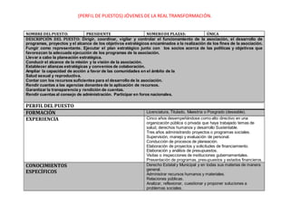 (PERFIL DE PUESTOS) JÓVENES DE LA REAL TRANSFORMACIÓN. 
NOMBRE DEL PUESTO: PRESIDENTE NUMERO DE PLAZAS: ÚNICA 
DESCRIPCIÓN DEL PUESTO: Dirigir, coordinar, vigilar y controlar el funcionamiento de la asociación, el desarrollo de 
programas, proyectos y el alcance de los objetivos estratégicos encaminados a la realización de los fines de la asociación. 
Fungir como representante. Ejecutar el plan estratégico junto con los socios acerca de las políticas y objetivos que 
favorezcan la adecuada ejecución de los programas de la asociación. 
Llevar a cabo la planeación estratégica. 
Conducir el alcance de la misión y la visión de la asociación. 
Establecer alianzas estratégicas y convenios de colaboración. 
Ampliar la capacidad de acción a favor de las comunidades en el ámbito de la 
Salud sexual y reproductiva. 
Contar con los recursos suficientes para el desarrollo de la asociación. 
Rendir cuantas a las agencias donantes de la aplicación de recursos. 
Garantizar la transparencia y rendición de cuentas. 
Rendir cuentas al consejo de administración. Participar en foros nacionales. 
PERFIL DEL PUESTO 
FORMACIÓN Licenciatura, Titulado, Maestría o Posgrado (deseable). 
EXPERIENCIA Cinco años desempeñándose como alto directivo en una 
organización pública o privada que haya trabajado temas de 
salud, derechos humanos y desarrollo Sustentable. 
Tres años administrando proyectos o programas sociales. 
Supervisión, manejo y evaluación de personal. 
Conducción de procesos de planeación. 
Elaboración de proyectos y solicitudes de financiamiento. 
Elaboración y análisis de presupuestos. 
Visitas o inspecciones de instituciones gubernamentales. 
Presentación de programas, presupuestos y estados financieros. 
CONOCIMIENTOS 
ESPECÍFICOS 
Derecho Estatal y Municipal y en todas sus materias de manera 
general. 
Administrar recursos humanos y materiales. 
Relaciones públicas. 
Analizar, reflexionar, cuestionar y proponer soluciones a 
problemas sociales. 
 