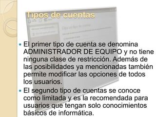 Tipos de cuentasEl primer tipo de cuenta se denomina ADMINISTRADOR DE EQUIPO y no tiene ninguna clase de restricción. Además de las posibilidades ya mencionadas también permite modificar las opciones de todos los usuarios.El segundo tipo de cuentas se conoce como limitada y es la recomendada para usuarios que tengan solo conocimientos básicos de informática.
