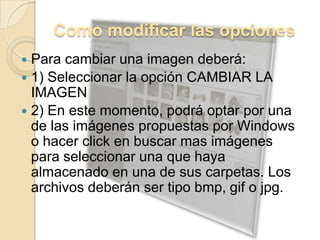 Como modificar las opcionesPara cambiar una imagen deberá:1) Seleccionar la opción CAMBIAR LA IMAGEN2) En este momento, podrá optar por una de las imágenes propuestas por Windows o hacer click en buscar mas imágenes para seleccionar una que haya almacenado en una de sus carpetas. Los archivos deberán ser tipo bmp, gif o jpg.