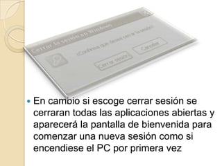 En cambio si escoge cerrar sesión se cerraran todas las aplicaciones abiertas y aparecerá la pantalla de bienvenida para comenzar una nueva sesión como si encendiese el PC por primera vez