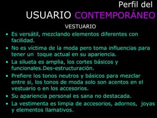 Perfil delPerfil del
USUARIOUSUARIO CONTEMPORÁNEOCONTEMPORÁNEO
VESTUARIO
• Es versátil, mezclando elementos diferentes con
facilidad.
• No es víctima de la moda pero toma influencias para
tener un toque actual en su apariencia.
• La silueta es amplia, los cortes básicos y
funcionales.Des-estructuración.
• Prefiere los tonos neutros y básicos para mezclar
entre si, los tonos de moda solo son acentos en el
vestuario o en los accesorios.
• Su apariencia personal es sana no destacada.
• La vestimenta es limpia de accesorios, adornos, joyas
y elementos llamativos.
 