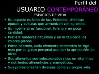 Perfil delPerfil del
USUARIOUSUARIO CONTEMPORÁNEOCONTEMPORÁNEO
ESPACIOS DE VIDA
• Su espacio es lleno de luz, Ecléctico, distintas
épocas y culturas que armonizan con su estilo.
• Su mobiliario es funcional, liviano y en poca
cantidad.
• Prefiere maderas naturales y en la tapicería los
colores planos.
• Pocos adornos, cada elemento decorativo se rige
mas por su gusto personal que por la aprobación de
otros.
• Sus alimentos son seleccionados ricos en vitaminas
y nutrientes alimenticios y energéticos.
• Sus profesiones tan diversas como su propia vida.
 
