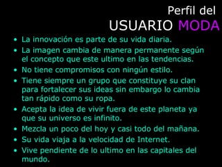 Perfil delPerfil del
USUARIOUSUARIO MODAMODA
• La innovación es parte de su vida diaria.
• La imagen cambia de manera permanente según
el concepto que este ultimo en las tendencias.
• No tiene compromisos con ningún estilo.
• Tiene siempre un grupo que constituye su clan
para fortalecer sus ideas sin embargo lo cambia
tan rápido como su ropa.
• Acepta la idea de vivir fuera de este planeta ya
que su universo es infinito.
• Mezcla un poco del hoy y casi todo del mañana.
• Su vida viaja a la velocidad de Internet.
• Vive pendiente de lo ultimo en las capitales del
mundo.
 