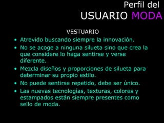 Perfil delPerfil del
USUARIOUSUARIO MODAMODA
VESTUARIO
• Atrevido buscando siempre la innovación.
• No se acoge a ninguna silueta sino que crea la
que considere lo haga sentirse y verse
diferente.
• Mezcla diseños y proporciones de silueta para
determinar su propio estilo.
• No puede sentirse repetido, debe ser único.
• Las nuevas tecnologías, texturas, colores y
estampados están siempre presentes como
sello de moda.
 