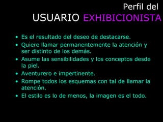 Perfil delPerfil del
USUARIOUSUARIO EXHIBICIONISTAEXHIBICIONISTA
• Es el resultado del deseo de destacarse.
• Quiere llamar permanentemente la atención y
ser distinto de los demás.
• Asume las sensibilidades y los conceptos desde
la piel.
• Aventurero e impertinente.
• Rompe todos los esquemas con tal de llamar la
atención.
• El estilo es lo de menos, la imagen es el todo.
 
