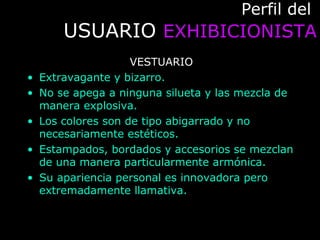Perfil delPerfil del
USUARIOUSUARIO EXHIBICIONISTAEXHIBICIONISTA
VESTUARIO
• Extravagante y bizarro.
• No se apega a ninguna silueta y las mezcla de
manera explosiva.
• Los colores son de tipo abigarrado y no
necesariamente estéticos.
• Estampados, bordados y accesorios se mezclan
de una manera particularmente armónica.
• Su apariencia personal es innovadora pero
extremadamente llamativa.
 