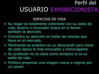 Perfil delPerfil del
USUARIOUSUARIO EXHIBICIONISTAEXHIBICIONISTA
ESPACIOS DE VIDA
• Su hogar es totalmente coherente con su estilo de
vida, bizarro e innovador busca en si llamar
también la atención.
• Concentra su atención en todas las rarezas que
haya en el mercado.
• Fácilmente es ecléctico en su decoración pero toma
de cada época lo mas innovador y extravagante.
• Su profesión no es clara como tampoco lo es su
estilo de vida.
• Prefiere proyectar una imagen nueva a regirse por
un canon.
 