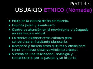 Perfil delPerfil del
USUARIOUSUARIO ETNICO (Nómada)ETNICO (Nómada)
• Fruto de la cultura de fin de milenio.
• Espíritu joven y aventurero
• Centra su atención en el movimiento y búsqueda
ya sea física o virtual.
• Lo motiva explorar otras culturas para
convertirse en habitante planetario.
• Reconoce y mezcla otras culturas y etnias para
tener un mayor desenvolvimiento urbano.
• Víctima de una fascinación, nostalgia y
romanticismo por lo pasado y su historia.
 