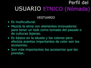 Perfil delPerfil del
USUARIOUSUARIO ETNICO (Nómada)ETNICO (Nómada)
VESTUARIO
• Es multicultural.
• Mezcla la etnia con elementos innovadores
para tener un look como tomado del pasado o
de culturas lejanas.
• Es básico en la silueta y los colores pero
efectúa acentos importantes de color esn los
accesorios.
• Son más importantes los accesorios que las
prendas.
 