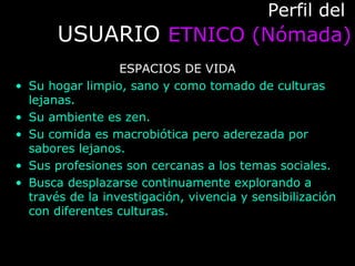 Perfil delPerfil del
USUARIOUSUARIO ETNICO (Nómada)ETNICO (Nómada)
ESPACIOS DE VIDA
• Su hogar limpio, sano y como tomado de culturas
lejanas.
• Su ambiente es zen.
• Su comida es macrobiótica pero aderezada por
sabores lejanos.
• Sus profesiones son cercanas a los temas sociales.
• Busca desplazarse continuamente explorando a
través de la investigación, vivencia y sensibilización
con diferentes culturas.
 