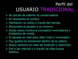 Perfil delPerfil del
USUARIOUSUARIO TRADICIONALTRADICIONAL
• Su escala de valores es conservadora.
• Es resistente al cambio
• Mantienen su estilo a través del tiempo
• Aficionado al pasado y su entorno
• Pocas veces involucra conceptos innovadores y
productos de moda.
• El pasado es vital para ellos (real o inventado)
• Sus gustos se enmarcan dentro de lo clásico
• Busca siempre un sello de tradición y distinción.
• Fiel a las marcas y a través de ellas busca
estatus.
 
